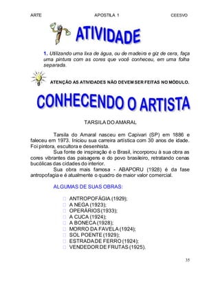 ARTE APOSTILA 1 CEESVO
1. Utilizando uma lixa de água, ou de madeira e giz de cera, faça
uma pintura com as cores que você conheceu, em uma folha
separada.
ATENÇÃO AS ATIVIDADES NÃO DEVEM SER FEITAS NO MÓDULO.
TARSILA DO AMARAL
Tarsila do Amaral nasceu em Capivari (SP) em 1886 e
faleceu em 1973. Iniciou sua carreira artística com 30 anos de idade.
Foi pintora, escultora e desenhista.
Sua fonte de inspiração é o Brasil, incorporou à sua obra as
cores vibrantes das paisagens e do povo brasileiro, retratando cenas
bucólicas das cidades do interior.
Sua obra mais famosa - ABAPORU (1928) é da fase
antropofagia e é atualmente o quadro de maior valor comercial.
ALGUMAS DE SUAS OBRAS:
 ANTROPOFÁGIA (1929); 
 A NEGA (1923); 
 OPERÁRIOS(1933); 
 A CUCA (1924); 
 A BONECA (1928);
 MORRO DA FAVELA (1924); 
 SOL POENTE (1929); 
 ESTRADADE FERRO (1924); 
 VENDEDOR DE FRUTAS (1925). 
35
 