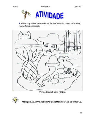 ARTE APOSTILA 1 CEESVO
1. Pinte o quadro “Vendedorde Frutas”com as cores primárias,
numa folha separada.
Vendedorde Frutas (1925).
ATENÇÃO AS ATIVIDADES NÃO DEVEM SER FEITAS NO MÓDULO.
36
 
