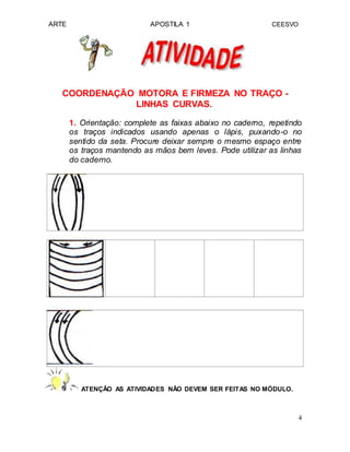 ARTE APOSTILA 1 CEESVO
COORDENAÇÃO MOTORA E FIRMEZA NO TRAÇO -
LINHAS CURVAS.
1. Orientação: complete as faixas abaixo no caderno, repetindo
os traços indicados usando apenas o lápis, puxando-o no
sentido da seta. Procure deixar sempre o mesmo espaço entre
os traços mantendo as mãos bem leves. Pode utilizar as linhas
do caderno.
ATENÇÃO AS ATIVIDADES NÃO DEVEM SER FEITAS NO MÓDULO.
4
 