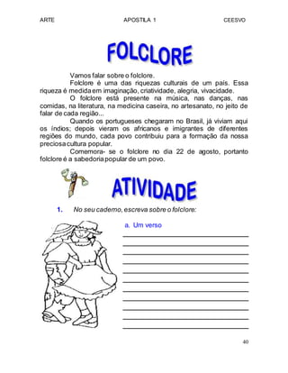 ARTE APOSTILA 1 CEESVO
Vamos falar sobre o folclore.
Folclore é uma das riquezas culturais de um país. Essa
riqueza é medidaem imaginação, criatividade, alegria, vivacidade.
O folclore está presente na música, nas danças, nas
comidas, na literatura, na medicina caseira, no artesanato, no jeito de
falar de cada região...
Quando os portugueses chegaram no Brasil, já viviam aqui
os índios; depois vieram os africanos e imigrantes de diferentes
regiões do mundo, cada povo contribuiu para a formação da nossa
preciosacultura popular.
Comemora- se o folclore no dia 22 de agosto, portanto
folclore é a sabedoriapopular de um povo.
1. No seu caderno,escreva sobre o folclore:
a. Um verso
40
 