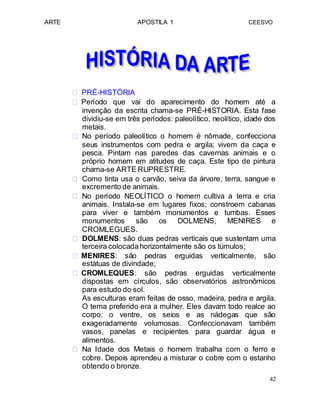 ARTE APOSTILA 1 CEESVO
 PRÉ-HISTÓRIA 
 Período que vai do aparecimento do homem até a
invenção da escrita chama-se PRÉ-HISTORIA. Esta fase
dividiu-se em três períodos: paleolítico, neolítico, idade dos
metais. 
 No período paleolítico o homem é nômade, confecciona
seus instrumentos com pedra e argila; vivem da caça e
pesca. Pintam nas paredes das cavernas animais e o
próprio homem em atitudes de caça. Este tipo de pintura
chama-se ARTE RUPRESTRE. 
 Como tinta usa o carvão, seiva da árvore, terra, sangue e
excremento de animais. 
 No período NEOLÍTICO o homem cultiva a terra e cria
animais. Instala-se em lugares fixos; constroem cabanas
para viver e também monumentos e tumbas. Esses
monumentos são os DOLMENS, MENIRES e
CROMLEGUES.
 DOLMENS: são duas pedras verticais que sustentam uma
terceira colocadahorizontalmente são os túmulos; 
 MENIRES: são pedras erguidas verticalmente, são
estátuas de divindade; 
 CROMLEQUES: são pedras erguidas verticalmente
dispostas em círculos, são observatórios astronômicos
para estudo do sol. 
As esculturas eram feitas de osso, madeira, pedra e argila.
O tema preferido era a mulher. Eles davam todo realce ao
corpo: o ventre, os seios e as nádegas que são
exageradamente volumosas. Confeccionavam também
vasos, panelas e recipientes para guardar água e
alimentos. 
 Na Idade dos Metais o homem trabalha com o ferro e
cobre. Depois aprendeu a misturar o cobre com o estanho
obtendo o bronze. 
42
 