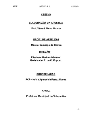 ARTE APOSTILA 1 CEESVO
CEESVO
ELABORAÇÃO DA APOSTILA
Prof.ª Nanci Abreu Duarte
PROF.ª DE ARTE 2008
Márcia Camargo de Castro
DIREÇÃO
Elisabete Marinoni Gomes
Maria Isabel R. de C. Kupper
COORDENAÇÃO
PCP - Neiva Aparecida Ferraz Nunes
APOIO.
Prefeitura Municipal de Votorantim.
45
 