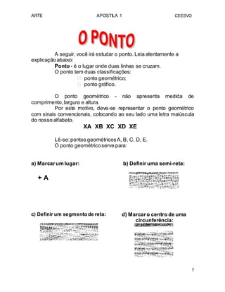ARTE APOSTILA 1 CEESVO
A seguir, você irá estudar o ponto. Leia atentamente a
explicação abaixo:
Ponto - é o lugar onde duas linhas se cruzam.
O ponto tem duas classificações:
 ponto geométrico; 
 ponto gráfico. 
O ponto geométrico - não apresenta medida de
comprimento,largura e altura.
Por este motivo, deve-se representar o ponto geométrico
com sinais convencionais, colocando ao seu lado uma letra maiúscula
do nosso alfabeto.
XA XB XC XD XE
Lê-se:pontos geométricosA, B, C, D, E.
O ponto geométricoserve para:
a) Marcarum lugar: b) Definir uma semi-reta:
+ A
c) Definir um segmento de reta: d) Marcaro centro de uma
circunferência:
5
 
