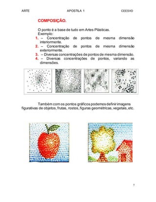ARTE APOSTILA 1 CEESVO
COMPOSIÇÃO.
O ponto é a base de tudo em Artes Plásticas.
Exemplo:
1. – Concentração de pontos de mesma dimensão
interiormente.
2. – Concentração de pontos de mesma dimensão
exteriormente.
3. – Diversas concentrações de pontos de mesma dimensão.
4. – Diversas concentrações de pontos, variando as
dimensões.
Também com os pontos gráficos podemosdefinirimagens
figurativas de objetos,frutas, rostos,figuras geométricas,vegetais,etc.
7
 