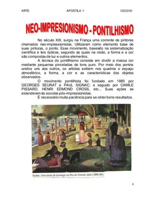 ARTE APOSTILA 1 CEESVO
No século XlX, surgiu na França uma corrente de pintores
chamados neo-impressionistas. Utilizaram como elemento base de
suas pinturas, o ponto. Esse movimento, baseado na sistematização
científica e leis ópticas, segundo as quais na visão, a forma e a cor
são compostas de luz e outros elementos.
A técnica do pontilhismo consiste em dividir a massa cor
mediante pequenas pinceladas de tons puro. Por meio dos pontos
unidos uns aos outros, os artistas exibem nos quadros o espaço
atmosférico, a forma, a cor e as características dos objetos
observados.
O movimento pontilhista foi fundado em 1885 por
GEORGES SEURAT e PAUL SIGNAC; e seguido por CAMILE
PISSARO, HENRI EDMOND CROSS, etc... Suas ações se
estenderam às escolas pós-impressionistas.
É necessário muita paciência para se obterbons resultados.
8
 