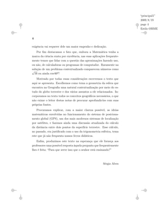 “principal1”
2009/8/19
page 4
Estilo OBMEP
4
exigência vai requerer dele um maior empenho e dedicação.
Por fim destacamos o fato que, embora a Matemática tenha a
marca da ciência exata por excelência, nas suas aplicações frequente-
mente temos que lidar com a questão das aproximações fazendo uso,
ou não, de calculadoras ou programas de computador. Raramente na
solução de um problema contextualizado comparecem números como
√
16 ou ainda cos 60o!
Motivado por todas essas considerações escrevemos o texto que
aqui se apresenta. Escolhemos como tema a geometria da esfera que
encontra na Geografia uma natural contextualização por meio do es-
tudo do globo terrestre e dos vários assuntos a ele relacionados. In-
corporamos no texto todos os conceitos geográficos necessários, o que
não exime o leitor destas notas de procurar aprofundá-los com suas
próprias fontes.
Procuramos explicar, com a maior clareza possível, as ideias
matemáticas envolvidas no funcionamento do sistema de posiciona-
mento global (GPS), um dos mais modernos sistemas de localização
por satélites, e fazemos ainda uma discussão atualizada do cálculo
da distância entre dois pontos da superfície terrestre. Esse cálculo,
no passado, era justificado com o uso da trigonometria esférica, tema
este que já não frequenta nossos livros didáticos.
Enfim, produzimos este texto na esperança que ele forneça aos
professores uma possível resposta àquela pergunta que frequentemente
lhes é feita: “Para que serve isso que o senhor está ensinando?”
Sérgio Alves
 