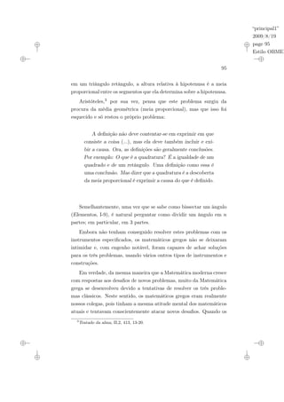 “principal1”
2009/8/19
page 95
Estilo OBMEP
95
em um triângulo retângulo, a altura relativa à hipotenusa é a meia
proporcional entre os segmentos que ela determina sobre a hipotenusa.
Aristóteles,3 por sua vez, pensa que este problema surgiu da
procura da média geométrica (meia proporcional), mas que isso foi
esquecido e só restou o próprio problema:
A definição não deve contentar-se em exprimir em que
consiste a coisa (...), mas ela deve também incluir e exi-
bir a causa. Ora, as definições são geralmente conclusões.
Por exemplo: O que é a quadratura? É a igualdade de um
quadrado e de um retângulo. Uma definição como essa é
uma conclusão. Mas dizer que a quadratura é a descoberta
da meia proporcional é exprimir a causa do que é definido.
Semelhantemente, uma vez que se sabe como bissectar um ângulo
(Elementos, I-9), é natural perguntar como dividir um ângulo em n
partes; em particular, em 3 partes.
Embora não tenham conseguido resolver estes problemas com os
instrumentos especificados, os matemáticos gregos não se deixaram
intimidar e, com engenho notável, foram capazes de achar soluções
para os três problemas, usando vários outros tipos de instrumentos e
construções.
Em verdade, da mesma maneira que a Matemática moderna cresce
com respostas aos desafios de novos problemas, muito da Matemática
grega se desenvolveu devido a tentativas de resolver os três proble-
mas clássicos. Neste sentido, os matemáticos gregos eram realmente
nossos colegas, pois tinham a mesma atitude mental dos matemáticos
atuais e tentavam conscientemente atacar novos desafios. Quando os
3
Tratado da alma, II,2, 413, 13-20.
 