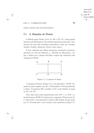 “principal1”
2009/8/19
page 99
Estilo OBMEP
N SEC. 7.1: A MÁQUINA DE PLATÃO 99
usando somente estes dois instrumentos.
7.1 A Máquina de Platão
O filósofo grego Platão (viveu de 429 a 347 a.C.) tinha grande
interesse pela Matemática e lhe atribuía importância particular. Gra-
vitaram em torno dele excelentes matemáticos, como, por exemplo,
Árquitas, Eudoxo, Menécmo, Teeteto, entre outros.
É bem conhecido que Platão desprezava construções mecânicas,
materiais (ver Van der Waerden, p. 162-163) em Matemática. As-
sim, é irônico que a solução discutida a seguir seja conhecida como
“máquina de Platão”.
Figura 7.1: A máquina de Platão
A máquina de Platão (Figura 7.1) é um dispositivo, ACDF, for-
mado por partes rígidas, com AC e FD paralelas e CD perpendicular
a ambas. O segmento BE é paralelo a CD e pode deslizar ao longo
de AC e de FD.
Para achar duas meias proporcionais entre ON = a e OM = b,
movimentamos ACDF de maneira que o segmento CD passe por M,
C esteja sobre o eixo horizontal e fazemos BE deslizar até que passe
por N e B esteja sobre o eixo vertical, como mostrado na Figura 7.2.
 