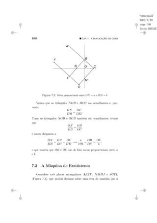 “principal1”
2009/8/19
page 100
Estilo OBMEP
100 ¥ CAP. 7: A DUPLICAÇÃO DO CUBO
Figura 7.2: Meia proporcional entre ON = a e OM = b
Vemos que os triângulos NOB e MOC são semelhantes e, por-
tanto,
ON
OB
=
OC
OM
.
Como os triângulos NOB e OCB também são semelhantes, temos
que
ON
OB
=
OB
OC
e assim chegamos a
ON
OB
=
OB
OC
=
OC
OM
=⇒
a
OB
=
OB
OC
=
OC
b
,
o que mostra que OB e OC são de fato meias proporcionais entre a
e b.
7.2 A Máquina de Eratóstenes
Considere três placas retangulares AEZF, NMHJ e SGTL
(Figura 7.3), que podem deslizar sobre uma reta de maneira que a
 