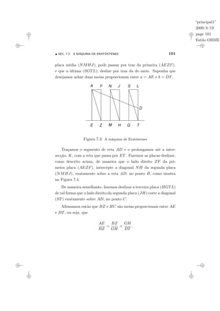 “principal1”
2009/8/19
page 101
Estilo OBMEP
N SEC. 7.2: A MÁQUINA DE ERATÓSTENES 101
placa média (NMHJ), pode passar por traz da primeira (AEZF),
e que a última (SGTL), deslize por traz da do meio. Suponha que
desejamos achar duas meias proporcionais entre a = AE e b = DT.
Figura 7.3: A máquina de Eratóstenes
Traçamos o segmento de reta AD e o prolongamos até a inter-
secção, K, com a reta que passa por ET. Fazemos as placas deslizar,
como descrito acima, de maneira que o lado direito ZF da pri-
meira placa (AEZF), intercepte a diagonal NH da segunda placa
(NMHJ), exatamente sobre a reta AD, no ponto B, como mostra
na Figura 7.4.
De maneira semelhante, fazemos deslizar a terceira placa (HGTL)
de tal forma que o lado direito da segunda placa (JH) corte a diagonal
(ST) exatamente sobre AD, no ponto C.
Afirmamos então que BZ e HC são meias proporcionais entre AE
e DT, ou seja, que
AE
BZ
=
BZ
GH
=
GH
DT
.
 