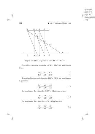 “principal1”
2009/8/19
page 102
Estilo OBMEP
102 ¥ CAP. 7: A DUPLICAÇÃO DO CUBO
Figura 7.4: Meias proporcionais entre AE = a e DT = b
Com efeito, como os triângulos AEK e BZK são semelhantes,
temos
AE
BZ
=
KA
KB
=
KE
KZ
. (7.1)
Temos também que os triângulos BZK e CHK são semelhantes,
e, portanto
BZ
CH
=
KZ
KH
=
KB
KC
. (7.2)
Da semelhança dos triângulos CHK e DTK segue-se que
CH
DT
=
KH
KT
=
KC
KD
. (7.3)
Da semelhança dos triângulos AZK e BHK decorre
AZ
BH
=
KZ
KH
=
KA
KB
. (7.4)
 