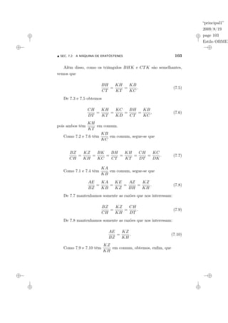 “principal1”
2009/8/19
page 103
Estilo OBMEP
N SEC. 7.2: A MÁQUINA DE ERATÓSTENES 103
Além disso, como os triângulos BHK e CTK são semelhantes,
vemos que
BH
CT
=
KH
KT
=
KB
KC
. (7.5)
De 7.3 e 7.5 obtemos
CH
DT
=
KH
KT
=
KC
KD
=
BH
CT
=
KB
KC
, (7.6)
pois ambos têm
KH
KT
em comum.
Como 7.2 e 7.6 têm
KB
KC
em comum, segue-se que
BZ
CH
=
KZ
KH
=
BK
KC
=
BH
CT
=
KH
KT
=
CH
DT
=
KC
DK
. (7.7)
Como 7.1 e 7.4 têm
KA
KB
em comum, segue-se que
AE
BZ
=
KA
KB
=
KE
KZ
=
AZ
BH
=
KZ
KH
. (7.8)
De 7.7 mantenhamos somente as razões que nos interessam:
BZ
CH
=
KZ
KH
=
CH
DT
. (7.9)
De 7.8 mantenhamos somente as razões que nos interessam:
AE
BZ
=
KZ
KH
. (7.10)
Como 7.9 e 7.10 têm
KZ
KH
em comum, obtemos, enfim, que
 