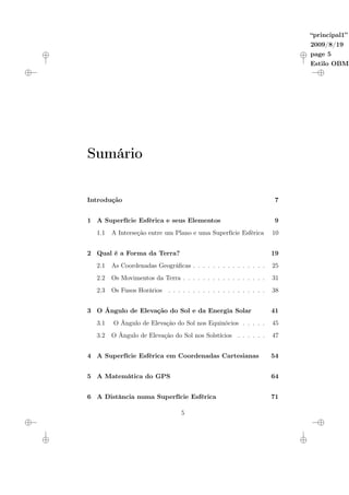 “principal1”
2009/8/19
page 5
Estilo OBME
Sumário
Introdução 7
1 A Superfície Esférica e seus Elementos 9
1.1 A Interseção entre um Plano e uma Superfície Esférica 10
2 Qual é a Forma da Terra? 19
2.1 As Coordenadas Geográficas . . . . . . . . . . . . . . . 25
2.2 Os Movimentos da Terra . . . . . . . . . . . . . . . . . 31
2.3 Os Fusos Horários . . . . . . . . . . . . . . . . . . . . 38
3 O Ângulo de Elevação do Sol e da Energia Solar 41
3.1 O Ângulo de Elevação do Sol nos Equinócios . . . . . 45
3.2 O Ângulo de Elevação do Sol nos Solstícios . . . . . . 47
4 A Superfície Esférica em Coordenadas Cartesianas 54
5 A Matemática do GPS 64
6 A Distância numa Superfície Esférica 71
5
 