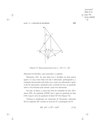 “principal1”
2009/8/19
page 105
Estilo OBMEP
N SEC. 7.3: A SOLUÇÃO DE NICOMEDES 105
Figura 7.5: Meias proporcionais entre a = BC e b = AB
Elementos de Euclides, cujo enunciado é o seguinte:
Elementos, II-6: Se uma linha reta é dividida em duas partes
iguais e se uma outra linha reta lhe é adicionada, prolongando-a, o
retângulo determinado pela linha reta e pela reta adicionada é igual,
se lhe for adicionado o quadrado sobre a metade da reta, ao quadrado
sobre a reta formada pela metade e pela reta adicionada.
Ou seja, na figura, a soma das áreas do retângulo de base AD e
altura DB e do quadrado LEGH (que é igual ao quadrado de lado
CB) é igual à área do quadrado de lado CD (Ver Figura 7.6).
Voltemos à justificação da construção de Nicomedes, aplicando
II-6 ao segmento BC cortado ao meio por E e prolongado até K:
BK · KC + CE2
= EK2
. (7.13)
 