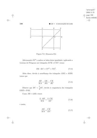 “principal1”
2009/8/19
page 106
Estilo OBMEP
106 ¥ CAP. 7: A DUPLICAÇÃO DO CUBO
Figura 7.6: Elementos II.6
Adicionando EF2 a ambos os lados desta igualdade e aplicando o
teorema de Pitágoras aos triângulos EFK e CEF, temos
BK · KC + CF2
= FK2
. (7.14)
Além disso, devido à semelhança dos triângulos AML e MBK
temos que
AB
MA
=
LK
ML
=
CK
BC
. (7.15)
Observe que BC =
1
2
GC, devido à congruência dos triângulos
GBD e DAL.
Como AB = 2AD, temos
2 · AD
MA
=
2 · CK
GC
(7.16)
e assim,
AD
MA
=
CK
GC
. (7.17)
 