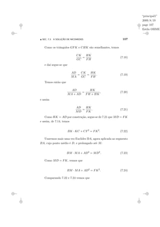 “principal1”
2009/8/19
page 107
Estilo OBMEP
N SEC. 7.3: A SOLUÇÃO DE NICOMEDES 107
Como os triângulos GFK e CHK são semelhantes, temos
CK
GC
=
HK
FH
(7.18)
e daí segue-se que
AD
MA
=
CK
GC
=
HK
FH
. (7.19)
Temos então que
AD
MA + AD
=
HK
FH + HK
, (7.20)
e assim
AD
MD
=
HK
FK
. (7.21)
Como HK = AD por construção, segue-se de 7.21 que MD = FK
e assim, de 7.14, temos
BK · KC + CF2
= FK2
. (7.22)
Usaremos mais uma vez Euclides II-6, agora aplicada ao segmento
BA, cujo ponto médio é D, e prolongado até M:
BM · MA + AD2
= MD2
. (7.23)
Como MD = FK, vemos que
BM · MA + AD2
= FK2
. (7.24)
Comparando 7.22 e 7.24 vemos que
 