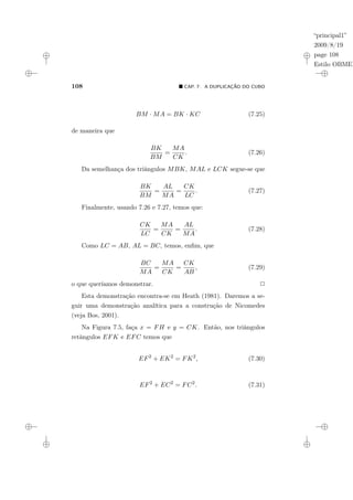“principal1”
2009/8/19
page 108
Estilo OBMEP
108 ¥ CAP. 7: A DUPLICAÇÃO DO CUBO
BM · MA = BK · KC (7.25)
de maneira que
BK
BM
=
MA
CK
. (7.26)
Da semelhança dos triângulos MBK, MAL e LCK segue-se que
BK
BM
=
AL
MA
=
CK
LC
. (7.27)
Finalmente, usando 7.26 e 7.27, temos que:
CK
LC
=
MA
CK
=
AL
MA
. (7.28)
Como LC = AB, AL = BC, temos, enfim, que
BC
MA
=
MA
CK
=
CK
AB
, (7.29)
o que queríamos demonstrar. 2
Esta demonstração encontra-se em Heath (1981). Daremos a se-
guir uma demonstração analítica para a construção de Nicomedes
(veja Bos, 2001).
Na Figura 7.5, faça x = FH e y = CK. Então, nos triângulos
retângulos EFK e EFC temos que
EF2
+ EK2
= FK2
, (7.30)
EF2
+ EC2
= FC2
. (7.31)
 
