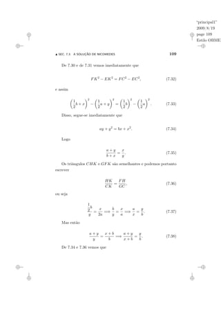 “principal1”
2009/8/19
page 109
Estilo OBMEP
N SEC. 7.3: A SOLUÇÃO DE NICOMEDES 109
De 7.30 e de 7.31 vemos imediatamente que
FK2
− EK2
= FC2
− EC2
, (7.32)
e assim
µ
1
2
b + x
¶2
−
µ
1
2
a + y
¶2
=
µ
1
2
b
¶2
−
µ
1
2
a
¶2
. (7.33)
Disso, segue-se imediatamente que
ay + y2
= bx + x2
. (7.34)
Logo
a + y
b + x
=
x
y
. (7.35)
Os triângulos CHK e GFK são semelhantes e podemos portanto
escrever
HK
CK
=
FH
GC
, (7.36)
ou seja
1
2
b
y
=
x
2a
=⇒
b
y
=
x
a
=⇒
a
x
=
y
b
. (7.37)
Mas então
a + y
y
=
x + b
b
=⇒
a + y
x + b
=
y
b
. (7.38)
De 7.34 e 7.36 vemos que
 