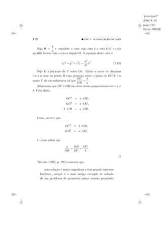 “principal1”
2009/8/19
page 112
Estilo OBMEP
112 ¥ CAP. 7: A DUPLICAÇÃO DO CUBO
Seja Θ =
b
a
e considere o cone cujo eixo é a reta OA0 e cuja
geratriz forma com o eixo o ângulo Θ. A equação deste cone é
(x2
+ y2
+ z2
) =
a2
b2
x2
. (7.43)
Seja D a projeção de C sobre Ox. Então a curva de Árquitas
corta o cone no ponto B cuja projeção sobre o plano de OCA0 é o
ponto C da circunferência tal que
OC
OB
=
b
a
.
Afirmamos que OC e OB são duas meias proporcionais entre a e
b. Com efeito,
OC2
= a · OD,
OB2
= a · OC,
b · OB = a · OD.
Disso, decorre que
OC2
= b · OD,
OB2
= a · OC,
e temos enfim que
a
OB
=
OB
OC
=
OC
b
.
2
Teixeira (1995, p. 290) comenta que,
esta solução é muito engenhosa e tem grande interesse
histórico, porque é o mais antigo exemplo de solução
de um problema de geometria plana usando geometria
 