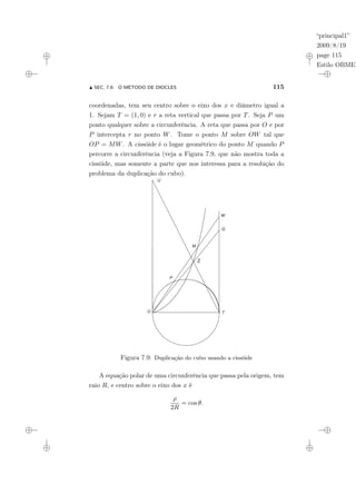 “principal1”
2009/8/19
page 115
Estilo OBMEP
N SEC. 7.6: O MÉTODO DE DIOCLES 115
coordenadas, tem seu centro sobre o eixo dos x e diâmetro igual a
1. Sejam T = (1, 0) e r a reta vertical que passa por T. Seja P um
ponto qualquer sobre a circunferência. A reta que passa por O e por
P intercepta r no ponto W. Tome o ponto M sobre OW tal que
OP = MW. A cissóide é o lugar geométrico do ponto M quando P
percorre a circunferência (veja a Figura 7.9, que não mostra toda a
cissóide, mas somente a parte que nos interessa para a resolução do
problema da duplicação do cubo).
Figura 7.9: Duplicação do cubo usando a cissóide
A equação polar de uma circunferência que passa pela origem, tem
raio R, e centro sobre o eixo dos x é
ρ
2R
= cos θ.
 