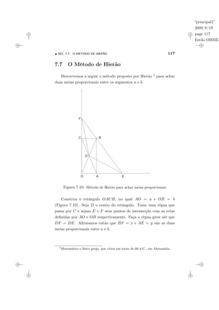 “principal1”
2009/8/19
page 117
Estilo OBMEP
N SEC. 7.7: O MÉTODO DE HIERÃO 117
7.7 O Método de Hierão
Descrevemos a seguir o método proposto por Hierão 1 para achar
duas meias proporcionais entre os segmentos a e b.
Figura 7.10: Método de Hierão para achar meias proporcionais
Construa o retângulo OACB, no qual AO = a e OB = b
(Figura 7.10). Seja D o centro do retângulo. Tome uma régua que
passa por C e sejam E e F seus pontos de intersecção com as retas
definidas por AO e OB respectivamente. Faça a régua girar até que
DF = DE. Afirmamos então que BF = x e AE = y são as duas
meias proporcionais entre a e b.
1
Matemático e físico grego, que viveu em torno de 60 d.C., em Alexandria.
 