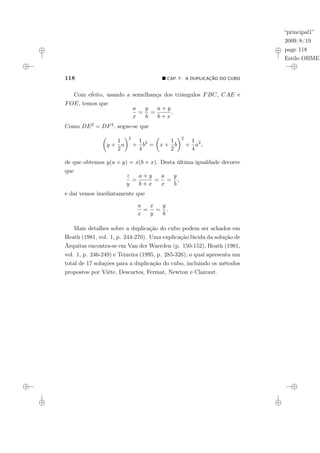 “principal1”
2009/8/19
page 118
Estilo OBMEP
118 ¥ CAP. 7: A DUPLICAÇÃO DO CUBO
Com efeito, usando a semelhança dos triângulos FBC, CAE e
FOE, temos que
a
x
=
y
b
=
a + y
b + x
.
Como DE2 = DF2, segue-se que
µ
y +
1
2
a
¶2
+
1
4
b2
=
µ
x +
1
2
b
¶2
+
1
4
a2
,
de que obtemos y(a + y) = x(b + x). Desta última igualdade decorre
que
z
y
=
a + y
b + x
=
a
x
=
y
b
,
e daí vemos imediatamente que
a
x
=
x
y
=
y
b
.
Mais detalhes sobre a duplicação do cubo podem ser achados em
Heath (1981, vol. 1, p. 244-270). Uma explicação lúcida da solução de
Árquitas encontra-se em Van der Waerden (p. 150-152), Heath (1981,
vol. 1, p. 246-249) e Teixeira (1995, p. 285-326), o qual apresenta um
total de 17 soluções para a duplicação do cubo, incluindo os métodos
propostos por Viète, Descartes, Fermat, Newton e Clairaut.
 