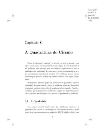 “principal1”
2009/8/19
page 119
Estilo OBMEP
Capítulo 8
A Quadratura do Círculo
Como já dissemos, “quadrar” o círculo, ou seja, construir, com
régua e compasso, um quadrado com área igual à área do círculo é
um problema bem natural, uma vez resolvido o problema de fazer a
quadratura de polígonos! Veremos agora como os matemáticos gre-
gos encontraram maneiras de resolver este problema usando curvas
e construções que não podem ser obtidas somente com régua e com-
passo.
A origem do interesse grego nos problemas de quadratura é pouco
conhecida. Segundo Zsabó (2000), o problema primitivo do qual se
originaram todos os outros foi o da quadratura do retângulo. Aristóte-
les afirma que a origem deste problema foi a procura da média geomé-
trica, mas que isso foi esquecido e que só foi preservado o problema.
8.1 A Quadratriz
Esta curva notável resolve dois dos problemas clássicos: a
quadratura do círculo e a trissecção de um ângulo arbitrário. Para
construí-la, suponhamos que no quadrado ABCD o lado AD gira com
119
 