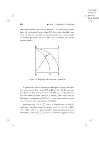 “principal1”
2009/8/19
page 120
Estilo OBMEP
120 ¥ CAP. 8: A QUADRATURA DO CÍRCULO
movimento circular uniforme em torno de A até que coincide com o
lado AB. Ao mesmo tempo, o lado DC desce com velocidade cons-
tante até coincidir com AB. Os dois movimentos estão sincronizados
de maneira que ambos os lados, DC e AD coincidam com AB no
mesmo instante.
Figura 8.1: Duplicação do cubo com a quadratriz
A quadratriz é o lugar geométrico gerado pelas intersecções destes
dois lados móveis. É a curva DPZ da Figura 8.1. Ela foi inventada
por Hípias de Elis (viveu em torno de 420 a.C.), originariamente
em suas tentativas para trissectar o ângulo. Tudo indica que foi
Dinóstrato (viveu em torno de 350 a.C.) quem pela primeira vez usou
esta curva para fazer a quadratura do círculo.
Afirmamos que AZ =
2a
π
, com a o comprimento do lado do
quadrado. Com efeito, sejam θ o ângulo PAZ, x = MP, y = AM e
AB = AD = DC = a. Então, devido à proporcionalidade dos dois
movimentos, temos que
y
θ
= k, com k a constante de proporcionali-
 