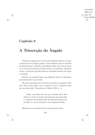 “principal1”
2009/8/19
page 122
Estilo OBMEP
Capítulo 9
A Trissecção do Ângulo
Voltamo-nos agora para o terceiro dos problemas clássicos, ou seja,
a trissecção de um ângulo qualquer. Este problema pode ser resolvido
de várias maneiras. Acredita-se que Hípias de Elis, que viveu no século
V a.C. foi um dos primeiros a tentar resolver este problema, utilizando
curvas e construções que não podem ser efetuadas somente com régua
e compasso.
Faremos, em primeiro lugar, uma digressão sobre as construções
por ajustamento ou por neusis.
Em uma construção por neusis deve-se ajustar um segmento dado
entre duas curvas dadas, com a exigência de que o segmento passe
por um ponto dado. Nas palavras de Heath (1953, p. c):
Assim, uma linha reta tem que colocada entre duas
linhas ou curvas de maneira que passe por um ponto dado
e o segmento determinado sobre ela pelas intersecções com
as linhas ou curvas seja igual a um comprimento dado.
Mostremos um exemplo de uma construção por neusis.
122
 
