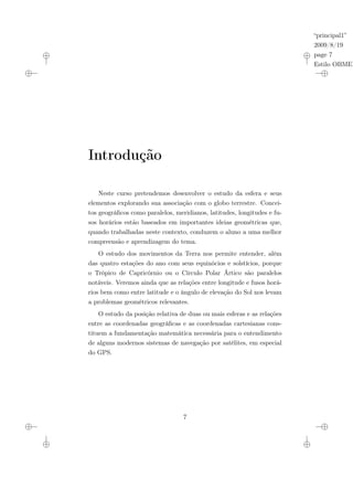 “principal1”
2009/8/19
page 7
Estilo OBMEP
Introdução
Neste curso pretendemos desenvolver o estudo da esfera e seus
elementos explorando sua associação com o globo terrestre. Concei-
tos geográficos como paralelos, meridianos, latitudes, longitudes e fu-
sos horários estão baseados em importantes ideias geométricas que,
quando trabalhadas neste contexto, conduzem o aluno a uma melhor
compreensão e aprendizagem do tema.
O estudo dos movimentos da Terra nos permite entender, além
das quatro estações do ano com seus equinócios e solstícios, porque
o Trópico de Capricórnio ou o Círculo Polar Ártico são paralelos
notáveis. Veremos ainda que as relações entre longitude e fusos horá-
rios bem como entre latitude e o ângulo de elevação do Sol nos levam
a problemas geométricos relevantes.
O estudo da posição relativa de duas ou mais esferas e as relações
entre as coordenadas geográficas e as coordenadas cartesianas cons-
tituem a fundamentação matemática necessária para o entendimento
de alguns modernos sistemas de navegação por satélites, em especial
do GPS.
7
 