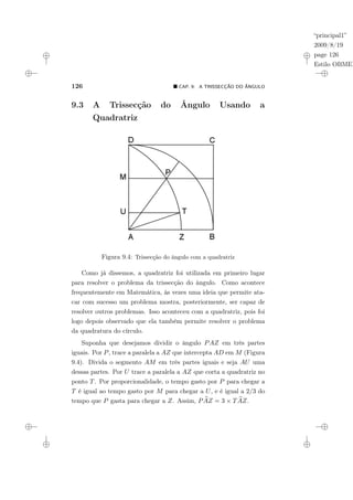 “principal1”
2009/8/19
page 126
Estilo OBMEP
126 ¥ CAP. 9: A TRISSECÇÃO DO ÂNGULO
9.3 A Trissecção do Ângulo Usando a
Quadratriz
Figura 9.4: Trissecção do ângulo com a quadratriz
Como já dissemos, a quadratriz foi utilizada em primeiro lugar
para resolver o problema da trissecção do ângulo. Como acontece
frequentemente em Matemática, às vezes uma ideia que permite ata-
car com sucesso um problema mostra, posteriormente, ser capaz de
resolver outros problemas. Isso aconteceu com a quadratriz, pois foi
logo depois observado que ela também permite resolver o problema
da quadratura do círculo.
Suponha que desejamos dividir o ângulo PAZ em três partes
iguais. Por P, trace a paralela a AZ que intercepta AD em M (Figura
9.4). Divida o segmento AM em três partes iguais e seja AU uma
dessas partes. Por U trace a paralela a AZ que corta a quadratriz no
ponto T. Por proporcionalidade, o tempo gasto por P para chegar a
T é igual ao tempo gasto por M para chegar a U, e é igual a 2/3 do
tempo que P gasta para chegar a Z. Assim, P b
AZ = 3 × T b
AZ.
 