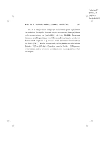 “principal1”
2009/8/19
page 127
Estilo OBMEP
N SEC. 9.3: A TRISSECÇÃO DO ÂNGULO USANDO AQUADRATRIZ 127
Esta é a solução mais antiga que conhecemos para o problema
da trissecção do ângulo. Um tratamento mais amplo deste problema
pode ser encontrado em Heath (1981, vol. I, p. 235-244). Para uma
discussão geral de problemas resolvidos usando construções neusis, ver
Heath (1953, Capítulo V, p. c-cxxii) e um tratamento mais didático
em Yates (1971). Várias outras construções podem ser achadas em
Teixeira (1995, p. 327-358). Consultar também Dudley (1987) em que
se encontram muitos processos aproximados ou exatos para trissectar
um ângulo.
 