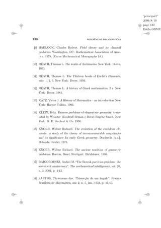 “principal1”
2009/8/19
page 130
Estilo OBMEP
130 REFERÊNCIAS BIBLIOGRÁFICAS
[9] HADLOCK, Charles Robert. Field theory and its classical
problems. Washington, DC: Mathematical Association of Ame-
rica, 1978. (Carus Mathematical Monographs 18.)
[10] HEATH, Thomas L. The works of Archimedes. New York: Dover,
1953.
[11] HEATH, Thomas L. The Thirteen books of Euclid’s Elements,
vols. 1, 2, 3. New York: Dover, 1956.
[12] HEATH, Thomas L. A history of Greek mathematics, 2 v. New
York: Dover, 1981.
[13] KATZ, Victor J. A History of Matematics – an introduction. New
York: Harper Collins, 1993.
[14] KLEIN, Felix. Famous problems of elementary geometry, trans-
lated by Wooster Woodruff Beman e David Eugene Smith. New
York: G. E. Stechert & Co. 1930.
[15] KNORR, Wilbur Richard. The evolution of the euclidean ele-
ments: a study of the theory of incommensurable magnitudes
and its significance for early Greek geometry. Dordrecht [u.a.],
Holanda: Reidel, 1975.
[16] KNORR, Wilbur Richard. The ancient tradition of geometric
problems. Boston, Basel, Stuttgart: Birkhäuser, 1986.
[17] RAIGORODSKI, Andrei M. “The Borsuk partition problem: the
seventieth anniversary”. The mathematical intelligencer, vol. 26,
n. 3, 2004, p. 4-12.
[18] SANTOS, Christovam dos. “Trissecção de um ângulo”. Revista
brasileira de Matemática, ano 2, n. 5, jan./1931, p. 43-47.
 