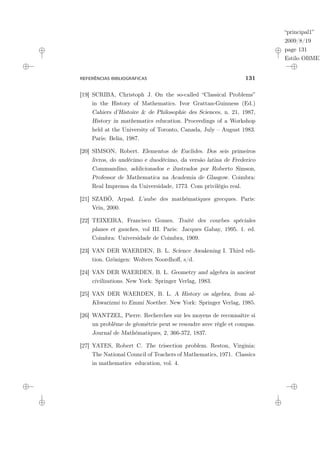 “principal1”
2009/8/19
page 131
Estilo OBMEP
REFERÊNCIAS BIBLIOGRÁFICAS 131
[19] SCRIBA, Christoph J. On the so-called “Classical Problems”
in the History of Mathematics. Ivor Grattan-Guinness (Ed.)
Cahiers d’Histoire & de Philosophie des Sciences, n. 21, 1987,
History in mathematics education. Proceedings of a Workshop
held at the University of Toronto, Canada, July – August 1983.
Paris: Belin, 1987.
[20] SIMSON, Robert. Elementos de Euclides. Dos seis primeiros
livros, do undécimo e duodécimo, da versão latina de Frederico
Commandino, addicionados e ilustrados por Roberto Simson,
Professor de Mathematica na Academia de Glasgow. Coimbra:
Real Imprensa da Universidade, 1773. Com privilégio real.
[21] SZABÓ, Arpad. L’aube des mathématiques grecques. Paris:
Vrin, 2000.
[22] TEIXEIRA, Francisco Gomes. Traité des courbes spéciales
planes et gauches, vol III. Paris: Jacques Gabay, 1995. 1. ed.
Coimbra: Universidade de Coimbra, 1909.
[23] VAN DER WAERDEN, B. L. Science Awakening I. Third edi-
tion. Grönigen: Wolters Noordhoff, s/d.
[24] VAN DER WAERDEN, B. L. Geometry and algebra in ancient
civilizations. New York: Springer Verlag, 1983.
[25] VAN DER WAERDEN, B. L. A History os algebra, from al-
Khwarizmi to Emmi Noether. New York: Springer Verlag, 1985.
[26] WANTZEL, Pierre. Recherches sur les moyens de reconnaître si
un problème de géométrie peut se resoudre avec règle et compas.
Journal de Mathématiques, 2, 366-372, 1837.
[27] YATES, Robert C. The trisection problem. Reston, Virginia:
The National Council of Teachers of Mathematics, 1971. Classics
in mathematics education, vol. 4.
 