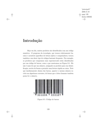 “principal1”
2009/8/19
page 139
Estilo OBMEP
Introdução
Hoje em dia, muitos produtos são identificados com um código
numérico. O progresso da tecnologia, que tornou relativamente ba-
ratos e acessíveis aparelhos de leitura óptica e computadores, tornou
também o uso deste tipo de códigos bastante frequente. Por exemplo,
os produtos que compramos num supermercado estão identificados
por um código de barras, como o que mostramos na Figura 9.5. Ele
não é mais do que um número, assignado ao produto para sua identi-
ficação, escrito de forma a permitir uma leitura rápida no caixa. Note
que imediatamente abaixo das barras, aparece o mesmo número es-
crito em algaritmos correntes, de forma que o leitor humano também
possa ler o número.
Figura 9.5: Código de barras
139
 