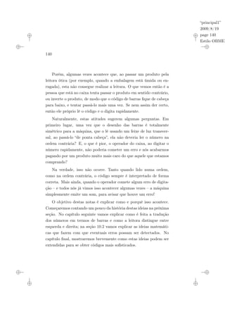 “principal1”
2009/8/19
page 140
Estilo OBMEP
140
Porém, algumas vezes acontece que, ao passar um produto pela
leitora ótica (por exemplo, quando a embalagem está úmida ou en-
rugada), esta não consegue realizar a leitura. O que vemos então é a
pessoa que está no caixa tenta passar o produto em sentido contrário,
ou inverte o produto, de modo que o código de barras fique de cabeça
para baixo, e tentar passá-lo mais uma vez. Se nem assim der certo,
então ele próprio lê o código e o digita rapidamente.
Naturalmente, estas atitudes sugerem algumas perguntas. Em
primeiro lugar, uma vez que o desenho das barras é totalmente
simétrico para a máquina, que o lê usando um feixe de luz transver-
sal, ao passá-lo “de ponta cabeça”, ela não deveria ler o número na
ordem contrária? E, o que é pior, o operador do caixa, ao digitar o
número rapidamente, não poderia cometer um erro e nós acabarmos
pagando por um produto muito mais caro do que aquele que estamos
comprando?
Na verdade, isso não ocorre. Tanto quando lido numa ordem,
como na ordem contrária, o código sempre é interpretado de forma
correta. Mais ainda, quando o operador comete algum erro de digita-
ção – e todos nós já vimos isso acontecer algumas vezes – a máquina
simplesmente emite um som, para avisar que houve um erro!
O objetivo destas notas é explicar como e porquê isso acontece.
Começaremos contando um pouco da história destas ideias na próxima
seção. No capítulo seguinte vamos explicar como é feita a tradução
dos números em termos de barras e como a leitora distingue entre
esquerda e direita; na seção 10.2 vamos explicar as ideias matemáti-
cas que fazem com que eventuais erros possam ser detectados. No
capítulo final, mostraremos brevemente como estas ideias podem ser
extendidas para se obter códigos mais sofisticados.
 