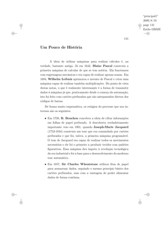 “principal1”
2009/8/19
page 141
Estilo OBMEP
141
Um Pouco de História
A ideia de utilizar máquinas para realizar cálculos é, na
verdade, bastante antiga. Já em 1642, Blaise Pascal construiu a
primeira máquina de calcular de que se tem notícia. Ela funcionava
com engrenagens mecânicas e era capaz de realizar apenas somas. Em
1694, Wilhelm Leibniz aprimorou o invento de Pascal e criou uma
máquina capaz de realizar também multiplicações. Do ponto de vista
destas notas, o que é realmente interessante é a forma de transmitir
dados à máquina já que, praticamente desde o começo da automação,
isto foi feito com cartões perfurados que são antepassados diretos dos
códigos de barras.
De forma muito esquemática, os estágios do processo que nos in-
teressa são os seguintes:
• Em 1728, B. Bouchon concebeu a ideia de cifrar informações
em folhas de papel perfurado. A descoberta verdadeiramente
importante veio em 1801, quando Joseph-Marie Jacquard
(1752-1834) construiu um tear que era comandado por cartões
perfurados e que foi, talvez, a primeira máquina programável.
O tear de Jacquard era capaz de realizar todos os movimentos
necessários e ele foi o primeiro a produzir tecidos com padrões
figurativos. Essa máquina deu ímpeto à revolução tecnológica
da era industrial e foi a base para o desenvolvimento do moderno
tear automático.
• Em 1857, Sir Charles Wheatstone utilizou fitas de papel
para armazenar dados, seguindo o mesmo princípio básico dos
cartões perfurados, mas com a vantagem de poder alimentar
dados de forma contínua.
 