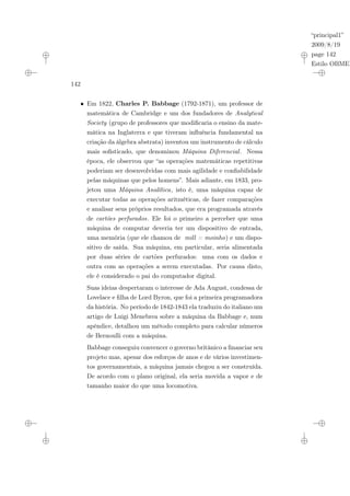 “principal1”
2009/8/19
page 142
Estilo OBMEP
142
• Em 1822, Charles P. Babbage (1792-1871), um professor de
matemática de Cambridge e um dos fundadores de Analytical
Society (grupo de professores que modificaria o ensino da mate-
mática na Inglaterra e que tiveram influência fundamental na
criação da álgebra abstrata) inventou um instrumento de cálculo
mais sofisticado, que denominou Máquina Diferencial. Nessa
época, ele observou que “as operações matemáticas repetitivas
poderiam ser desenvolvidas com mais agilidade e confiabilidade
pelas máquinas que pelos homens”. Mais adiante, em 1833, pro-
jetou uma Máquina Analítica, isto é, uma máquina capaz de
executar todas as operações aritméticas, de fazer comparações
e analisar seus próprios resultados, que era programada através
de cartões perfurados. Ele foi o primeiro a perceber que uma
máquina de computar deveria ter um dispositivo de entrada,
uma memória (que ele chamou de mill = moinho) e um dispo-
sitivo de saída. Sua máquina, em particular, seria alimentada
por duas séries de cartões perfurados: uma com os dados e
outra com as operações a serem executadas. Por causa disto,
ele é considerado o pai do computador digital.
Suas ideias despertaram o interesse de Ada August, condessa de
Lovelace e filha de Lord Byron, que foi a primeira programadora
da história. No período de 1842-1843 ela traduziu do italiano um
artigo de Luigi Menebrea sobre a máquina da Babbage e, num
apêndice, detalhou um método completo para calcular números
de Bernoulli com a máquina.
Babbage conseguiu convencer o governo britânico a financiar seu
projeto mas, apesar dos esforços de anos e de vários investimen-
tos governamentais, a máquina jamais chegou a ser construída.
De acordo com o plano original, ela seria movida a vapor e de
tamanho maior do que uma locomotiva.
 