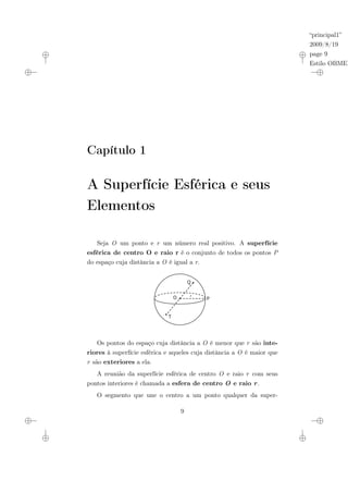 “principal1”
2009/8/19
page 9
Estilo OBMEP
Capítulo 1
A Superfície Esférica e seus
Elementos
Seja O um ponto e r um número real positivo. A superfície
esférica de centro O e raio r é o conjunto de todos os pontos P
do espaço cuja distância a O é igual a r.
Q
T
O P
r
Os pontos do espaço cuja distância a O é menor que r são inte-
riores à superfície esférica e aqueles cuja distância a O é maior que
r são exteriores a ela.
A reunião da superfície esférica de centro O e raio r com seus
pontos interiores é chamada a esfera de centro O e raio r.
O segmento que une o centro a um ponto qualquer da super-
9
 