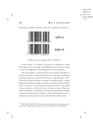 “principal1”
2009/8/19
page 152
Estilo OBMEP
152 ¥ CAP. 10: CÓDIGOS DE BARRAS
observamos o código de barras, vemos que é exatamente o mesmo.
Figura 10.2: Os códigos UPC-A e EAN-13
O que foi feito é o seguinte. Os países que utilizavam o código
UPC antigo, EUA e Canadá, são identificados com um 0, na frente,
e o resto da codificação é feita utilizando-se o sistema anterior.
Para outros países, os primeiros dois ou três dígitos, identificam o
país. Por exemplo, o código de barras de todos os produtos produzidos
no Brasil começa com a sequência 789, que é a que identifica o país.1
Como era necessário adicionar um dígito e também manter o mesmo
padrão de tamanho do código de barras, para não ter que modificar
todas as leitoras, a ideia utilizada foi fazer com que o novo dígito
estivesse implícito na forma de escrita de todos os outros. Para isso,
não foi modificada a codificação do lado direito (permitindo assim que
as leitoras continuassem a identificar o lado correspondente) mas a
codificação do lado esquerdo varia, dependendo do dígito inicial.
1
Uma tabela completa, com os números identificatórios de cada país, pode ser
encontrada na página internet http://www.barcodeisland.com/ean13.phtml
 