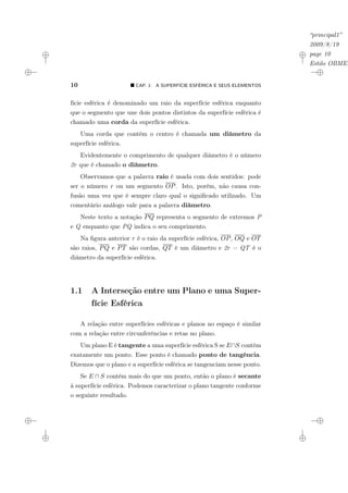 “principal1”
2009/8/19
page 10
Estilo OBMEP
10 ¥ CAP. 1: A SUPERFÍCIE ESFÉRICA E SEUS ELEMENTOS
fície esférica é denominado um raio da superfície esférica enquanto
que o segmento que une dois pontos distintos da superfície esférica é
chamado uma corda da superfície esférica.
Uma corda que contém o centro é chamada um diâmetro da
superfície esférica.
Evidentemente o comprimento de qualquer diâmetro é o número
2r que é chamado o diâmetro.
Observamos que a palavra raio é usada com dois sentidos: pode
ser o número r ou um segmento OP. Isto, porém, não causa con-
fusão uma vez que é sempre claro qual o significado utilizado. Um
comentário análogo vale para a palavra diâmetro.
Neste texto a notação PQ representa o segmento de extremos P
e Q enquanto que PQ indica o seu comprimento.
Na figura anterior r é o raio da superfície esférica, OP, OQ e OT
são raios, PQ e PT são cordas, QT é um diâmetro e 2r = QT é o
diâmetro da superfície esférica.
1.1 A Interseção entre um Plano e uma Super-
fície Esférica
A relação entre superfícies esféricas e planos no espaço é similar
com a relação entre circunferências e retas no plano.
Um plano E é tangente a uma superfície esférica S se E∩S contém
exatamente um ponto. Esse ponto é chamado ponto de tangência.
Dizemos que o plano e a superfície esférica se tangenciam nesse ponto.
Se E ∩ S contém mais do que um ponto, então o plano é secante
à superfície esférica. Podemos caracterizar o plano tangente conforme
o seguinte resultado.
 