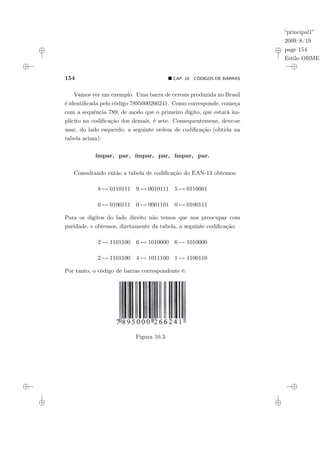 “principal1”
2009/8/19
page 154
Estilo OBMEP
154 ¥ CAP. 10: CÓDIGOS DE BARRAS
Vamos ver um exemplo. Uma barra de cereais produzida no Brasil
é identificada pelo código 7895000266241. Como corresponde, começa
com a sequência 789, de modo que o primeiro dígito, que estará im-
plícito na codificação dos demais, é sete. Consequentemene, deve-se
usar, do lado esquerdo, a seguinte ordem de codificação (obtida na
tabela acima):
ímpar, par, ímpar, par, ímpar, par.
Consultando então a tabela de codificação do EAN-13 obtemos:
8 7→ 0110111 9 7→ 0010111 5 7→ 0110001
0 7→ 0100111 0 7→ 0001101 0 7→ 0100111
Para os dígitos do lado direito não temos que nos preocupar com
paridade, e obtemos, diretamente da tabela, a seguinte codificação:
2 7→ 1101100 6 7→ 1010000 6 7→ 1010000
2 7→ 1101100 4 7→ 1011100 1 7→ 1100110
Por tanto, o código de barras correspondente é:
Figura 10.3:
 