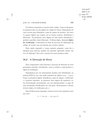 “principal1”
2009/8/19
page 155
Estilo OBMEP
N SEC. 10.2: A DETECÇÃO DE ERROS 155
Um último comentário à respeito deste código. Como já dissemos,
os primeiros dois ou três dígitos do código de barras (dependendo do
caso) servem para identificar o país de origem do produto. Os cinco
ou quatro dígitos que restam, até as barras centrais, identificam o
fabricante. Os primeiros cinco dígitos do lado direito identificam o
produto específico, desse fabricante. O último dígito, chamado dígito
de verificação, é adicionado no final do processo de elaboração do
código, de acordo com um método que veremos adiante.
Falta ainda responder a nossa segunda pergunta: como faz a
máquina para detectar quando um operador apressado comete um
erro de digitação? Isto será o assunto da nossa próxima seção.
10.2 A Detecção de Erros
Para compreender como funciona o processo de detecção de erros
precisamos entender, inicialmente, como se atribui a cada produto, o
dígito de verificação.
Suponhamos que um determinado produto está identificado, no
sistema EAN-13, por uma dada sequência de dígitos a1a2 . . . a12a13.
Como os primeiros dígitos identificam o país de origem, o fabricante
e o produto específico, os primeiros doze dígitos da sequência, es-
tão determinados naturalmente, por um método-padrão, a cargo de
uma autoridade classificadora em cada país. Denotaremos o décimo
terceiro dígito, de verificação, por x.
Para facilitar nossa exposição, vamos escrever esta sequência como
um vetor
α = (a1, a2, . . . , a11, a12, x).
 