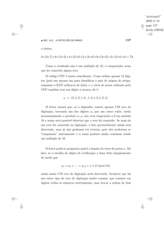 “principal1”
2009/8/19
page 157
Estilo OBMEP
N SEC. 10.2: A DETECÇÃO DE ERROS 157
e obtém:
9+(3×7)+8+(3×2)+4+(3×0)+2+(3×0)+0+(3×2)+3+(3×8)+0 = 73.
Como o resultado não é um múltiplo de 10, o computador avisa
que foi cometido algum erro.
O código UPC é muito semelhante. Como utiliza apenas 12 dígi-
tos (pois usa apenas um para identificar o país de origem do artigo,
enquanto o EAN utiliza-se de dois), e o vetor de pesos utilizado pelo
UPC também tem um dígito a menos; ele é:
ω = (3, 1, 3, 1, 3, , 1, 3, 1, 3, 1, 3, 1).
O leitor notará que, se o digitador comete apenas UM erro de
digitação, trocando um dos dígitos ai por um outro valor, então
necessariamente o produto α ¦ ω não será congruente a 0 em módulo
10 e assim será possível detectar que o erro foi cometido. Se mais de
um erro for cometido na digitação, o fato provavelmente ainda será
detectado, mas já não podemos ter certeza, pois eles poderiam se
“compensar” mutuamente e a soma poderia ainda continuar sendo
um múltiplo de 10.
O leitor pode-se perguntar qual é a função do vetor de pesos ω. De
fato, se a escolha do dígito de verificação x fosse feita simplesmente
de modo que
a1 + a2 + · · · + a12 + x ≡ 0 (mod 10),
ainda assim UM erro de digitação seria detectado. Acontece que há
um outro tipo de erro de digitação muito comum, que consiste em
digitar todos os números corretamente, mas trocar a ordem de dois
 
