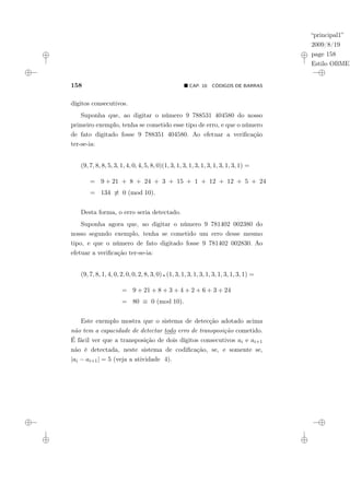“principal1”
2009/8/19
page 158
Estilo OBMEP
158 ¥ CAP. 10: CÓDIGOS DE BARRAS
dígitos consecutivos.
Suponha que, ao digitar o número 9 788531 404580 do nosso
primeiro exemplo, tenha se cometido esse tipo de erro, e que o número
de fato digitado fosse 9 788351 404580. Ao efetuar a verificação
ter-se-ia:
(9, 7, 8, 8, 5, 3, 1, 4, 0, 4, 5, 8, 0)(1, 3, 1, 3, 1, 3, 1, 3, 1, 3, 1, 3, 1) =
= 9 + 21 + 8 + 24 + 3 + 15 + 1 + 12 + 12 + 5 + 24
= 134 6≡ 0 (mod 10).
Desta forma, o erro seria detectado.
Suponha agora que, ao digitar o número 9 781402 002380 do
nosso segundo exemplo, tenha se cometido um erro desse mesmo
tipo, e que o número de fato digitado fosse 9 781402 002830. Ao
efetuar a verificação ter-se-ia:
(9, 7, 8, 1, 4, 0, 2, 0, 0, 2, 8, 3, 0) ¦ (1, 3, 1, 3, 1, 3, 1, 3, 1, 3, 1, 3, 1) =
= 9 + 21 + 8 + 3 + 4 + 2 + 6 + 3 + 24
= 80 ≡ 0 (mod 10).
Este exemplo mostra que o sistema de detecção adotado acima
não tem a capacidade de detectar todo erro de transposição cometido.
É fácil ver que a transposição de dois dígitos consecutivos ai e ai+1
não é detectada, neste sistema de codificação, se, e somente se,
|ai − ai+1| = 5 (veja a atividade 4).
 