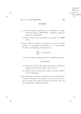 “principal1”
2009/8/19
page 159
Estilo OBMEP
N SEC. 10.2: A DETECÇÃO DE ERROS 159
Atividades
1) (i) Um determinado produto deve ser identificado, no código
UPC pelo número 7 897595 90071. Determine o dígito de
segurança correspondente.
(ii) Faça o mesmo para um produto cujo número é 7 894900
01152.
2) Vamos definir um sistema de detecção de erros da seguinte
maneira. A cada número de 12 dígitos a0 . . . a11 vamos asignar
um dígito de verificação a12 de forma tal que
12
X
i=0
ai ≡ 0 (mod 10).
(i) Achar o dígito de verificação que deve se adicionar ao número
723443501297.
(ii) Provar que toda vez que apenas um número é alterado na
digitação, este sistema é capaz de detectar o erro.
(iii) Mostrar que este sistema não é capaz de detectar qualquer
erro de transposição.
3) Nós afirmamos no texto que se apenas um erro de digitação for
cometido, alterando um dos dígitos ai para um outro valor bi,
então o sistema UPC sempre será capaz de detectar o erro. Dê
uma demonstração cuidadosa deste fato.
 