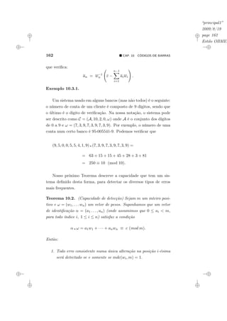 “principal1”
2009/8/19
page 162
Estilo OBMEP
162 ¥ CAP. 10: CÓDIGOS DE BARRAS
que verifica:
an = w−1
n
Ã
c −
n−1
X
i=1
aiwi
!
.
Exemplo 10.3.1.
Um sistema usado em alguns bancos (mas não todos) é o seguinte:
o número de conta de um cliente é composto de 9 dígitos, sendo que
o último é o dígito de verificação. Na nossa notação, o sistema pode
ser descrito como C = (A, 10, 2, 0, ω) onde A é o conjunto dos dígitos
de 0 a 9 e ω = (7, 3, 9, 7, 3, 9, 7, 3, 9). Por exemplo, o número de uma
conta num certo banco é 95-005541-9. Podemos verificar que
(9, 5, 0, 0, 5, 5, 4, 1, 9) ¦ (7, 3, 9, 7, 3, 9, 7, 3, 9) =
= 63 + 15 + 15 + 45 + 28 + 3 + 81
= 250 ≡ 10 (mod 10).
Nosso próximo Teorema descreve a capacidade que tem um sis-
tema definido desta forma, para detectar os diversos tipos de erros
mais frequentes.
Teorema 10.2. (Capacidade de detecção) Sejam m um inteiro posi-
tivo e ω = (w1, . . . wn) um vetor de pesos. Suponhamos que um vetor
de identificação α = (a1 . . . , an) (onde assumimos que 0 ≤ ai < m,
para todo índice i, 1 ≤ i ≤ n) satisfaz a condição
α ¦ ω = a1w1 + · · · + anwn ≡ c (mod m).
Então:
1. Todo erro consistente numa única alteração na posição i-ésima
será detectado se e somente se mdc(wi, m) = 1.
 