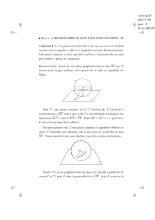“principal1”
2009/8/19
page 11
Estilo OBMEP
N SEC. 1.1: A INTERSEÇÃO ENTRE UM PLANO E UMA SUPERFÍCIE ESFÉRICA 11
Teorema 1.1. Um plano perpendicular a um raio na sua extremidade
comum com a superfície esférica é tangente à mesma. Reciprocamente,
todo plano tangente a uma superfície esférica é perpendicular ao raio
que contém o ponto de tangência.
Demonstração. Sendo E um plano perpendicular ao raio OT em T,
vamos mostrar que nenhum outro ponto de E está na superfície es-
férica.
P E
O
S
T
Seja P um ponto qualquer de E, P distinto de T. Como E é
perpendicular a OT temos que 4OPT é um triângulo retângulo com
hipotenusa OP e catetos OT e PT. Logo OP > OT = r e, portanto,
P não está na superfície esférica.
Reciprocamente seja E um plano tangente à superfície esférica no
ponto T. Suponha, por absurdo, que E não seja perpendicular ao raio
OT. Vamos mostrar que essa hipótese nos leva a uma contradição.
E
O
T
O
R
F
Sendo F o pé da perpendicular ao plano E, traçada a partir de O,
temos F 6= T, pois E não é perpendicular a OT. Seja R o ponto da
 