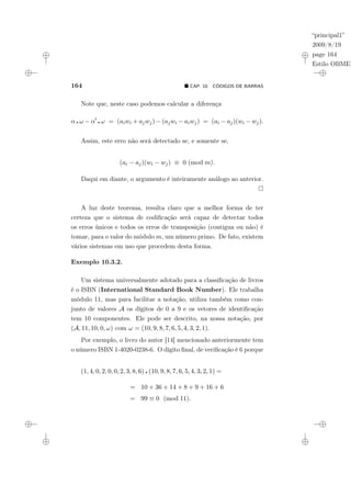 “principal1”
2009/8/19
page 164
Estilo OBMEP
164 ¥ CAP. 10: CÓDIGOS DE BARRAS
Note que, neste caso podemos calcular a diferença
α ¦ ω − α0
¦ ω = (aiwi + ajwj) − (ajwi − aiwj) = (ai − aj)(wi − wj).
Assim, este erro não será detectado se, e somente se,
(ai − aj)(wi − wj) ≡ 0 (mod m).
Daqui em diante, o argumento é inteiramente análogo ao anterior.
A luz deste teorema, resulta claro que a melhor forma de ter
certeza que o sistema de codificação será capaz de detectar todos
os erros únicos e todos os erros de transposição (contigua ou não) é
tomar, para o valor do módulo m, um número primo. De fato, existem
vários sistemas em uso que procedem desta forma.
Exemplo 10.3.2.
Um sistema universalmente adotado para a classificação de livros
é o ISBN (International Standard Book Number). Ele trabalha
módulo 11, mas para facilitar a notação, utiliza também como con-
junto de valores A os dígitos de 0 a 9 e os vetores de identificação
tem 10 componentes. Ele pode ser descrito, na nossa notação, por
(A, 11, 10, 0, ω) com ω = (10, 9, 8, 7, 6, 5, 4, 3, 2, 1).
Por exemplo, o livro do autor [14] mencionado anteriormente tem
o número ISBN 1-4020-0238-6. O dígito final, de verificação é 6 porque
(1, 4, 0, 2, 0, 0, 2, 3, 8, 6) ¦ (10, 9, 8, 7, 6, 5, 4, 3, 2, 1) =
= 10 + 36 + 14 + 8 + 9 + 16 + 6
= 99 ≡ 0 (mod 11).
 