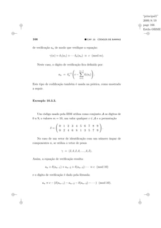 “principal1”
2009/8/19
page 166
Estilo OBMEP
166 ¥ CAP. 10: CÓDIGOS DE BARRAS
de verificação an de modo que verifique a equação:
γ(α) = δ1(a1) + · · · δn(an) ≡ c (mod m).
Neste caso, o dígito de verificação fica definido por:
an = δ−1
n
Ã
c −
n−1
X
i=1
δi(ai)
!
.
Este tipo de codificação também é usada na prática, como mostrado
a seguir.
Exemplo 10.3.3.
Um código usado pela IBM utiliza como conjunto A os dígitos de
0 a 9; o valores m = 10, um valor qualquer c ∈ A e a permutação
δ =
Ã
0 1 2 3 4 5 6 7 8 9
0 2 4 6 8 1 3 5 7 9
!
.
No caso de um vetor de identificação com um número ímpar de
componentes n, se utiliza o vetor de pesos
γ = (I, δ, I, δ, . . . , δ, I).
Assim, a equação de verificação resulta:
an + δ(an−1) + an−2 + δ(an−3) · · · ≡ c (mod 10)
e o dígito de verificação é dado pela fórmula:
an ≡ c − (δ(an−1) − an−2 − δ(an−3) − · · · ) (mod 10).
 